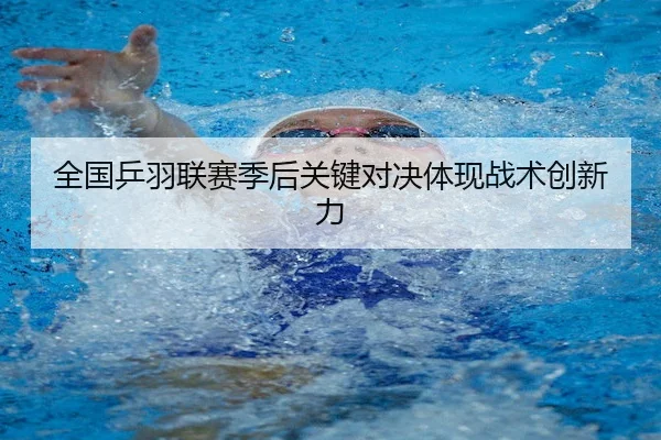 全国乒羽联赛季后关键对决体现战术创新力
